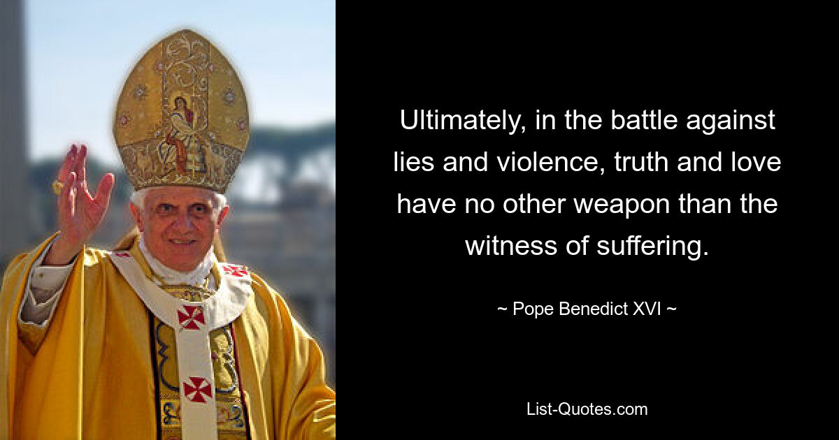 Ultimately, in the battle against lies and violence, truth and love have no other weapon than the witness of suffering. — © Pope Benedict XVI