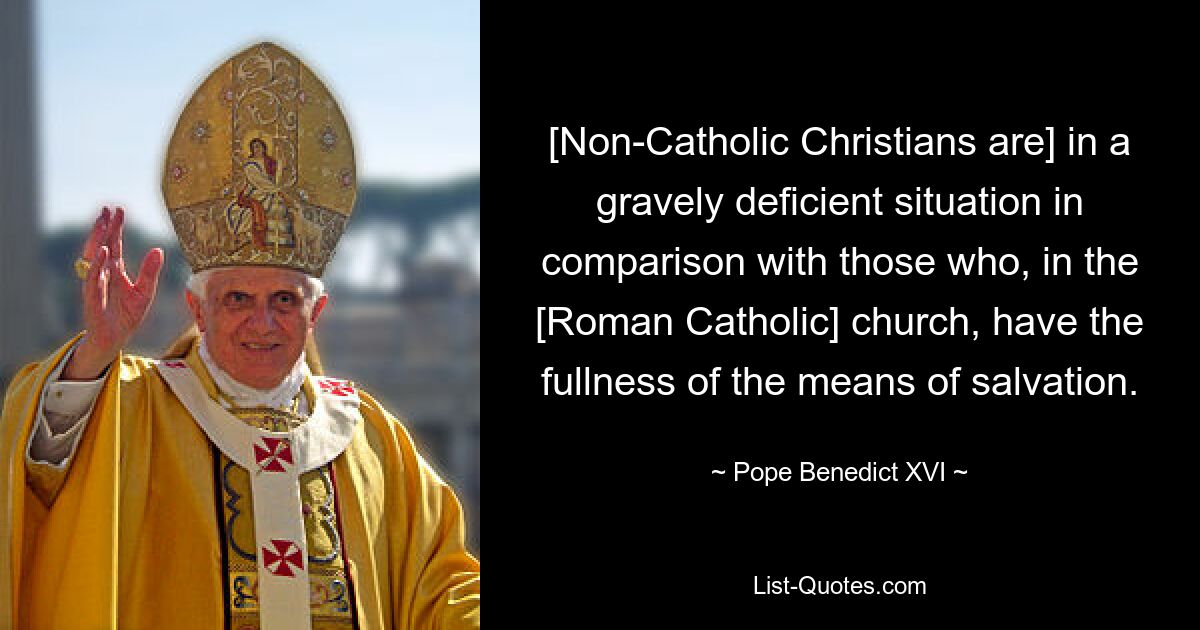 [Non-Catholic Christians are] in a gravely deficient situation in comparison with those who, in the [Roman Catholic] church, have the fullness of the means of salvation. — © Pope Benedict XVI