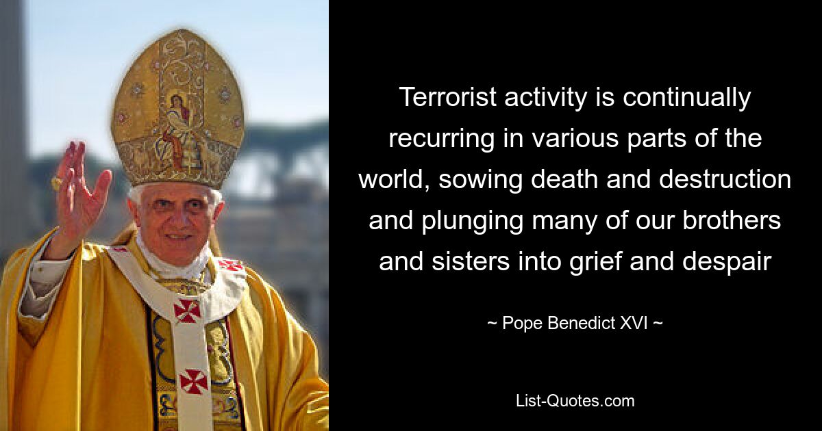 Terrorist activity is continually recurring in various parts of the world, sowing death and destruction and plunging many of our brothers and sisters into grief and despair — © Pope Benedict XVI