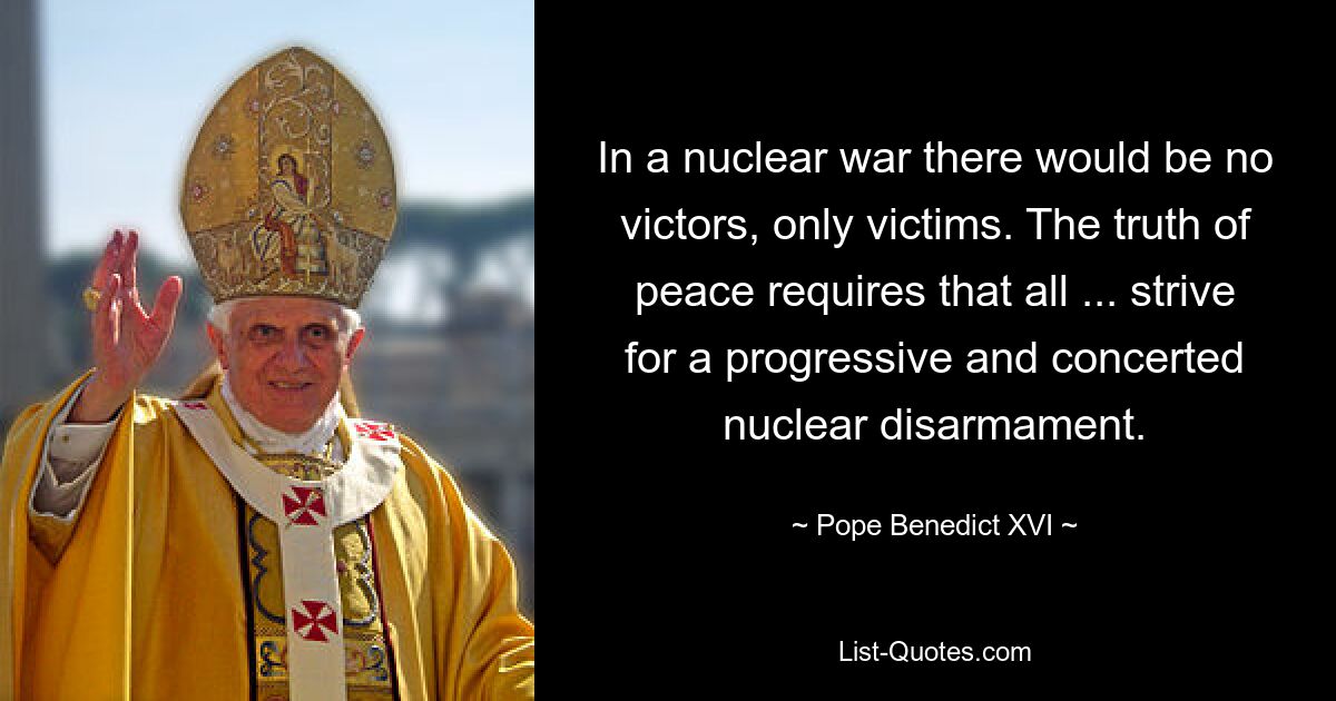 In a nuclear war there would be no victors, only victims. The truth of peace requires that all ... strive for a progressive and concerted nuclear disarmament. — © Pope Benedict XVI