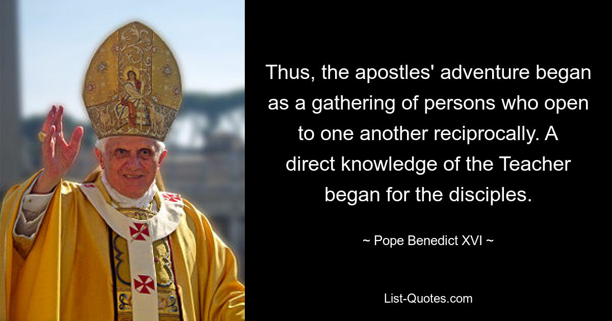 Thus, the apostles' adventure began as a gathering of persons who open to one another reciprocally. A direct knowledge of the Teacher began for the disciples. — © Pope Benedict XVI