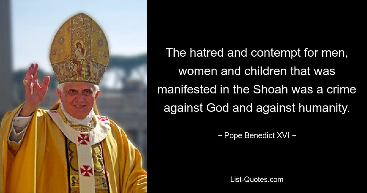 The hatred and contempt for men, women and children that was manifested in the Shoah was a crime against God and against humanity. — © Pope Benedict XVI