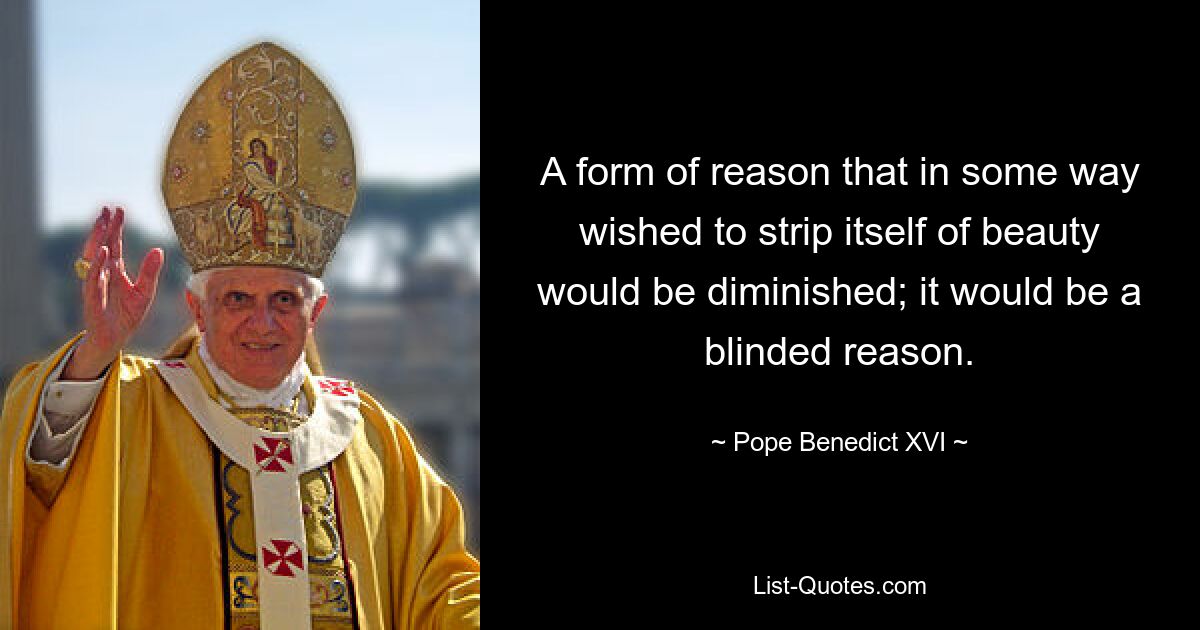 A form of reason that in some way wished to strip itself of beauty would be diminished; it would be a blinded reason. — © Pope Benedict XVI