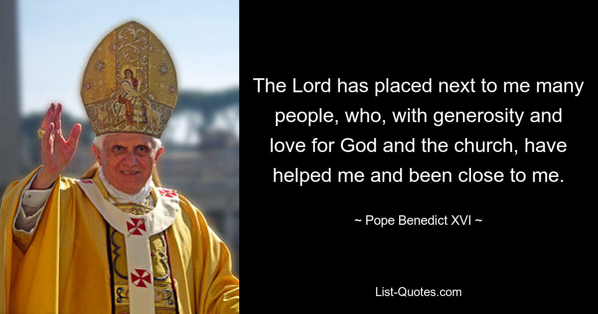 The Lord has placed next to me many people, who, with generosity and love for God and the church, have helped me and been close to me. — © Pope Benedict XVI