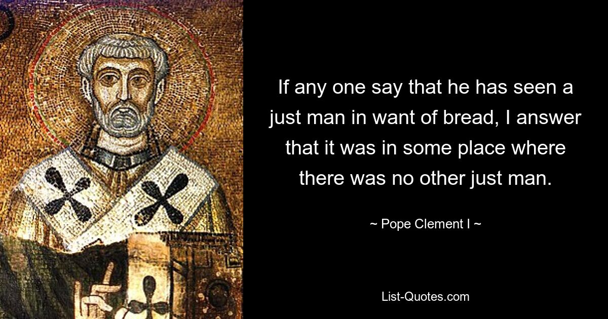 If any one say that he has seen a just man in want of bread, I answer that it was in some place where there was no other just man. — © Pope Clement I