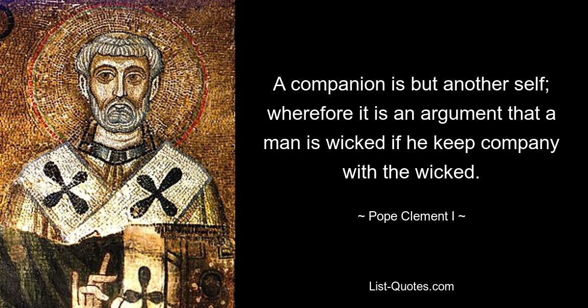 A companion is but another self; wherefore it is an argument that a man is wicked if he keep company with the wicked. — © Pope Clement I