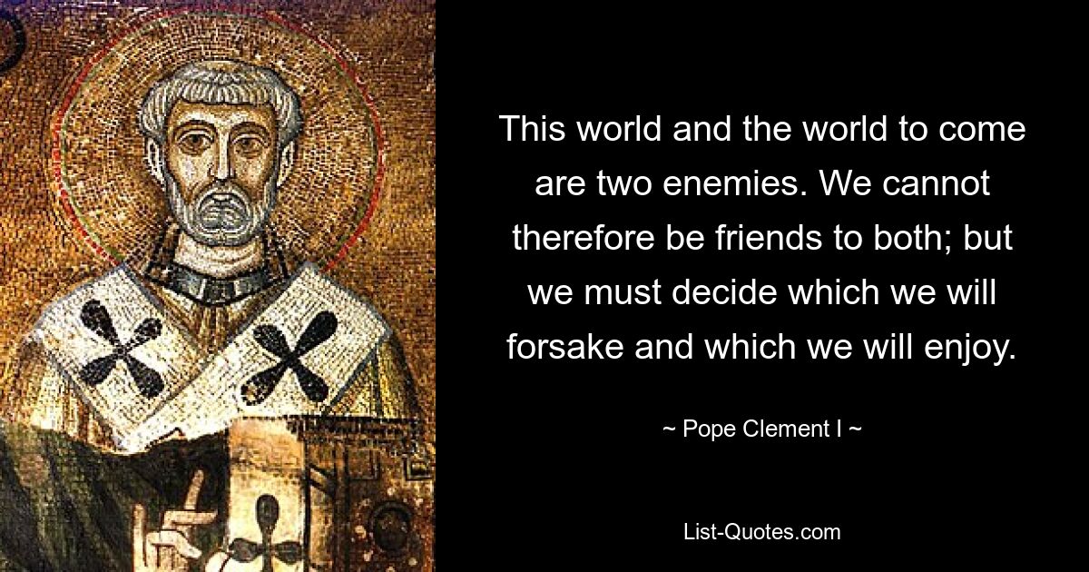 This world and the world to come are two enemies. We cannot therefore be friends to both; but we must decide which we will forsake and which we will enjoy. — © Pope Clement I