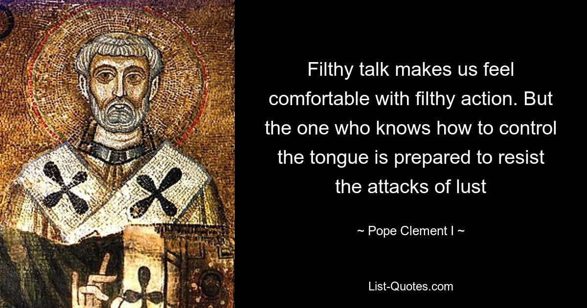 Filthy talk makes us feel comfortable with filthy action. But the one who knows how to control the tongue is prepared to resist the attacks of lust — © Pope Clement I