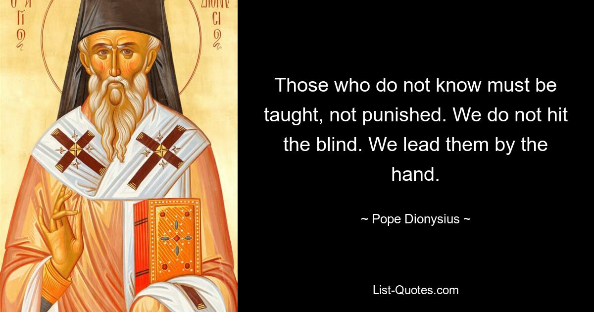 Those who do not know must be taught, not punished. We do not hit the blind. We lead them by the hand. — © Pope Dionysius