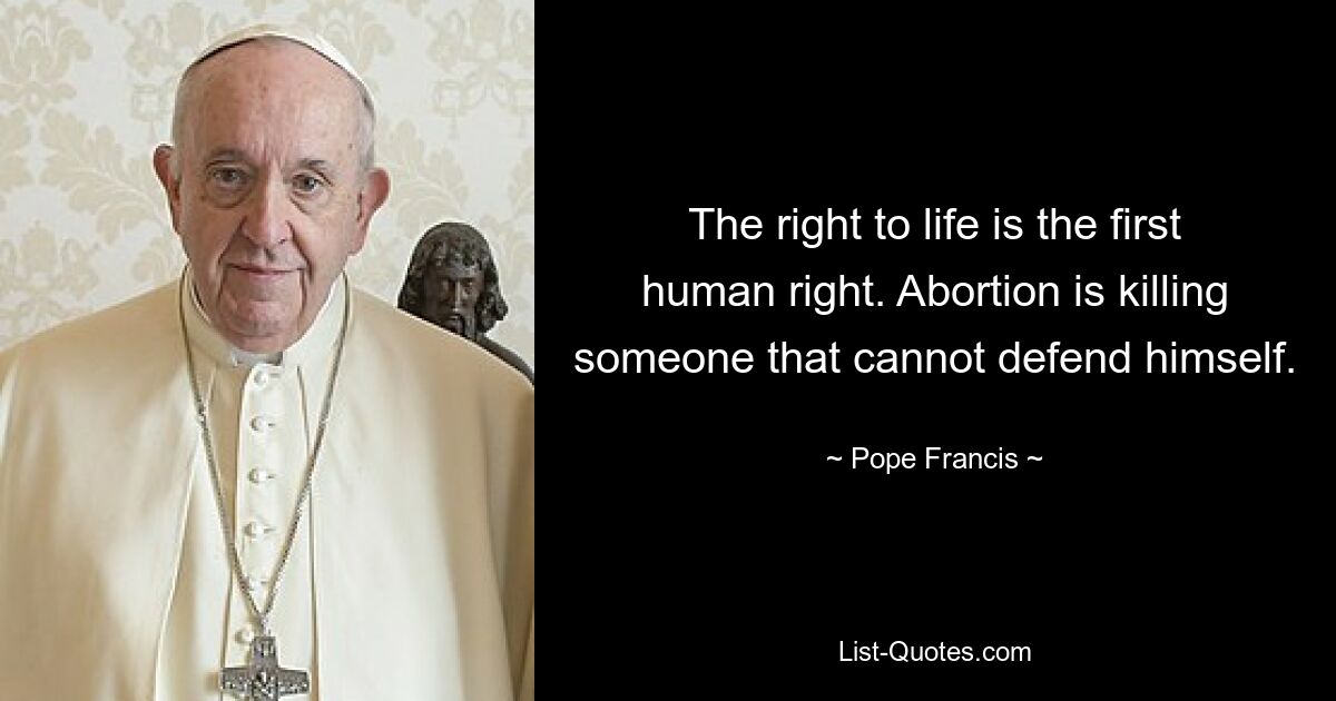 The right to life is the first human right. Abortion is killing someone that cannot defend himself. — © Pope Francis