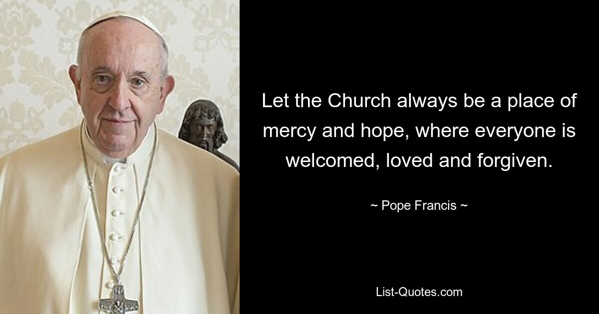 Let the Church always be a place of mercy and hope, where everyone is welcomed, loved and forgiven. — © Pope Francis