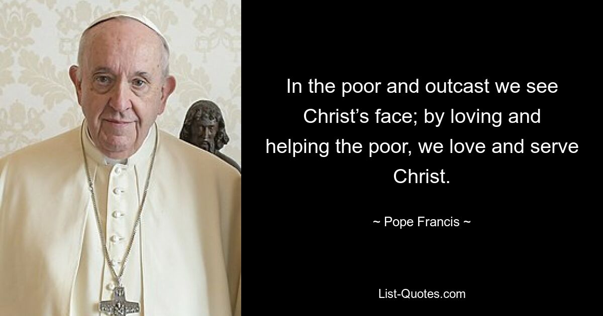 In the poor and outcast we see Christ’s face; by loving and helping the poor, we love and serve Christ. — © Pope Francis