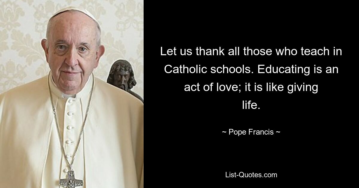 Let us thank all those who teach in Catholic schools. Educating is an act of love; it is like giving life. — © Pope Francis