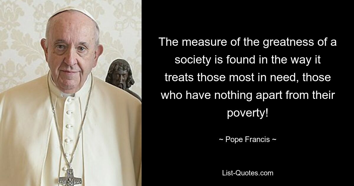 The measure of the greatness of a society is found in the way it treats those most in need, those who have nothing apart from their poverty! — © Pope Francis