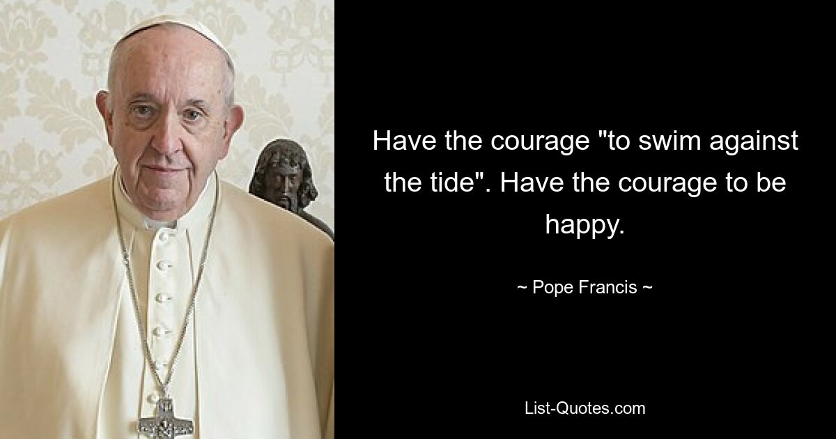 Have the courage "to swim against the tide". Have the courage to be happy. — © Pope Francis