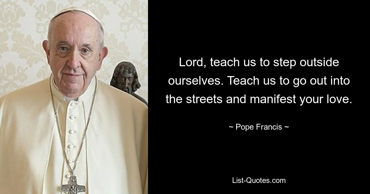 Lord, teach us to step outside ourselves. Teach us to go out into the streets and manifest your love. — © Pope Francis