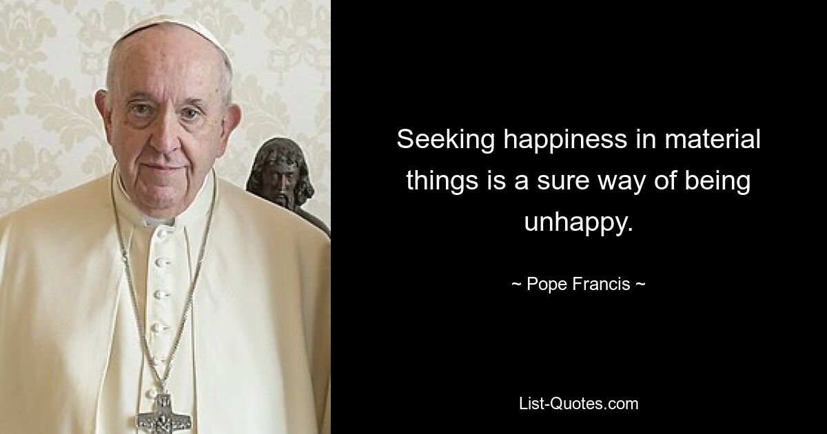 Seeking happiness in material things is a sure way of being unhappy. — © Pope Francis