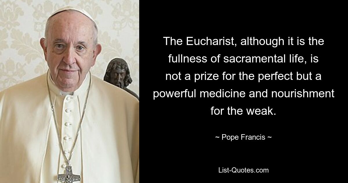 The Eucharist, although it is the fullness of sacramental life, is not a prize for the perfect but a powerful medicine and nourishment for the weak. — © Pope Francis