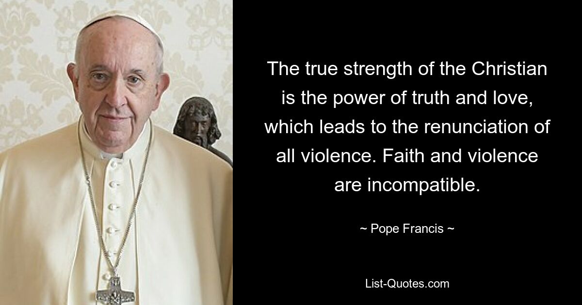 The true strength of the Christian is the power of truth and love, which leads to the renunciation of all violence. Faith and violence are incompatible. — © Pope Francis