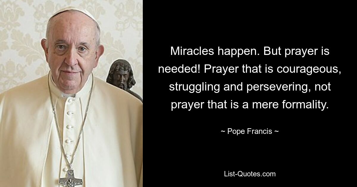 Miracles happen. But prayer is needed! Prayer that is courageous, struggling and persevering, not prayer that is a mere formality. — © Pope Francis