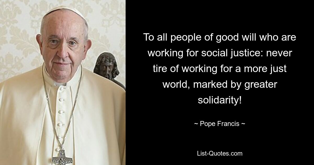 To all people of good will who are working for social justice: never tire of working for a more just world, marked by greater solidarity! — © Pope Francis