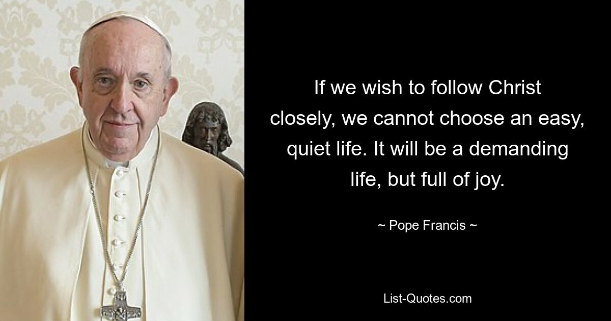 If we wish to follow Christ closely, we cannot choose an easy, quiet life. It will be a demanding life, but full of joy. — © Pope Francis