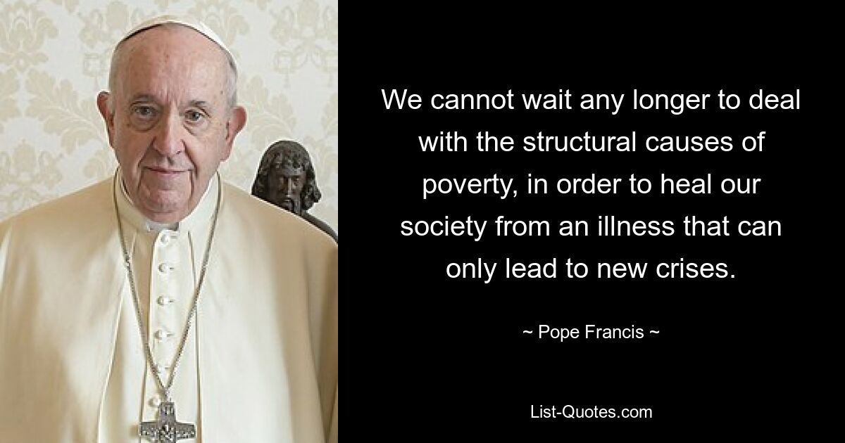 We cannot wait any longer to deal with the structural causes of poverty, in order to heal our society from an illness that can only lead to new crises. — © Pope Francis