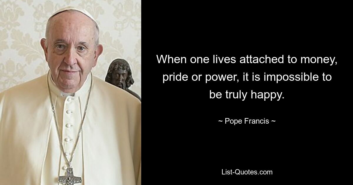 When one lives attached to money, pride or power, it is impossible to be truly happy. — © Pope Francis