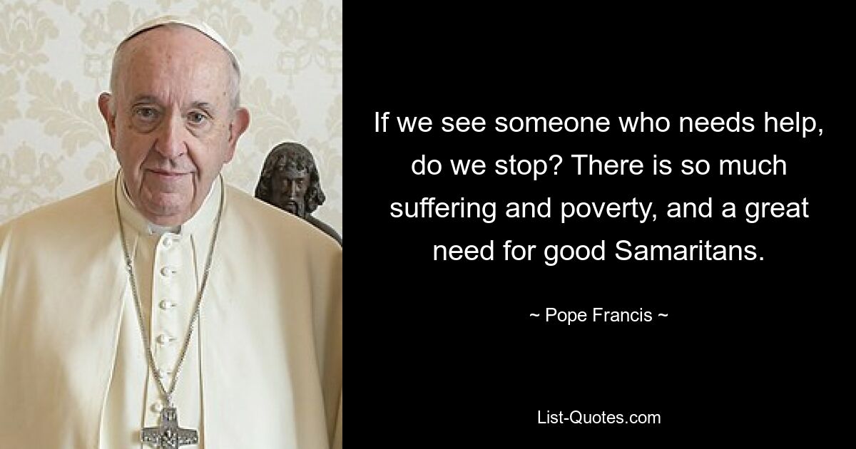 If we see someone who needs help, do we stop? There is so much suffering and poverty, and a great need for good Samaritans. — © Pope Francis