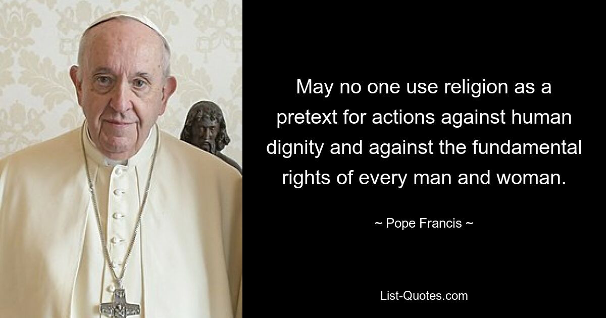 May no one use religion as a pretext for actions against human dignity and against the fundamental rights of every man and woman. — © Pope Francis