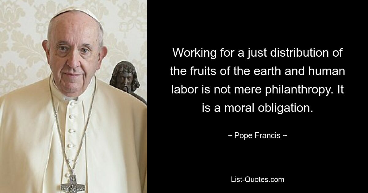 Working for a just distribution of the fruits of the earth and human labor is not mere philanthropy. It is a moral obligation. — © Pope Francis