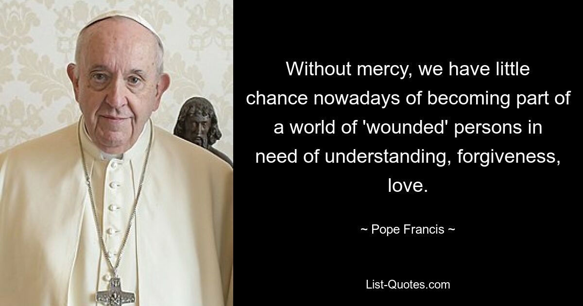 Without mercy, we have little chance nowadays of becoming part of a world of 'wounded' persons in need of understanding, forgiveness, love. — © Pope Francis