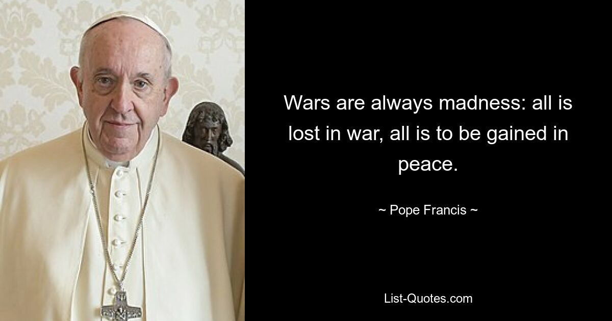 Wars are always madness: all is lost in war, all is to be gained in peace. — © Pope Francis