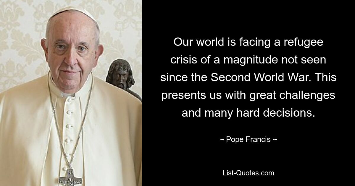 Our world is facing a refugee crisis of a magnitude not seen since the Second World War. This presents us with great challenges and many hard decisions. — © Pope Francis