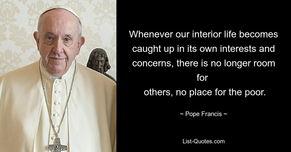 Whenever our interior life becomes caught up in its own interests and concerns, there is no longer room for 
 others, no place for the poor. — © Pope Francis