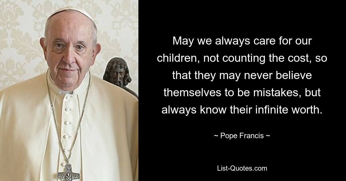 May we always care for our children, not counting the cost, so that they may never believe themselves to be mistakes, but always know their infinite worth. — © Pope Francis