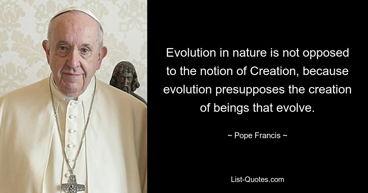 Evolution in nature is not opposed to the notion of Creation, because evolution presupposes the creation of beings that evolve. — © Pope Francis