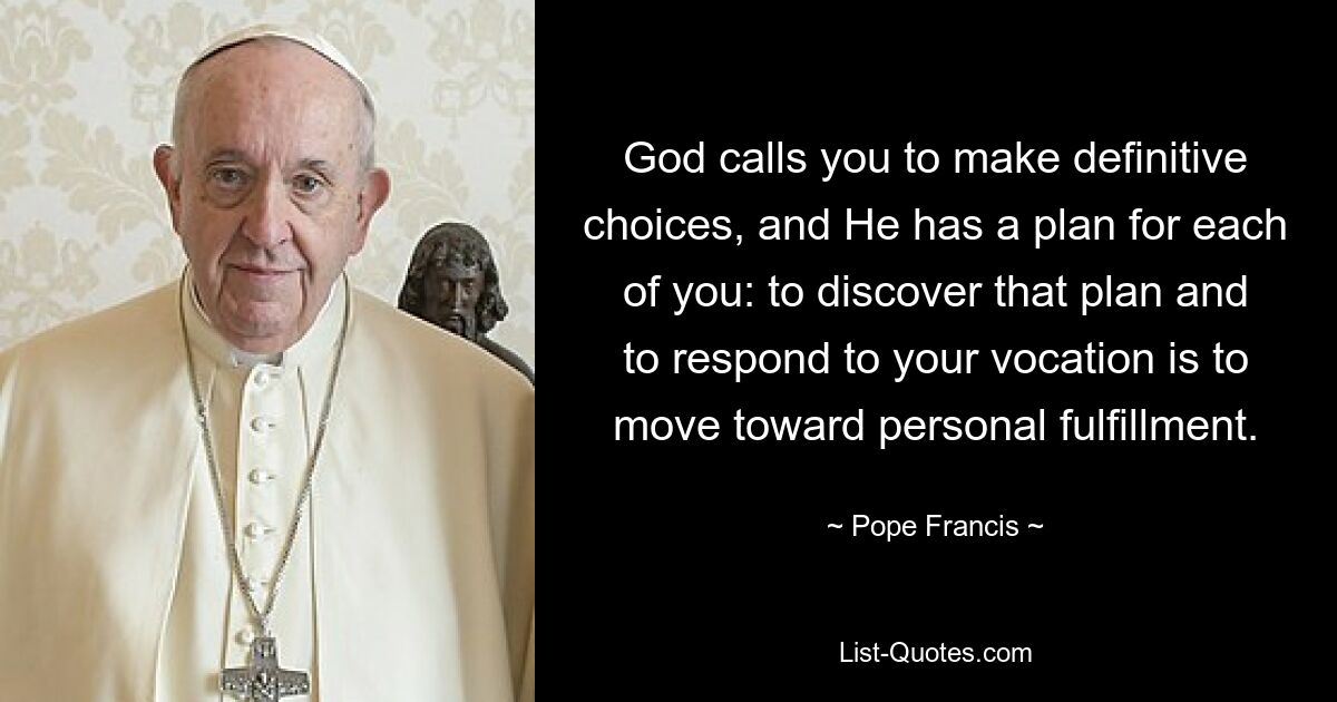 God calls you to make definitive choices, and He has a plan for each of you: to discover that plan and to respond to your vocation is to move toward personal fulfillment. — © Pope Francis