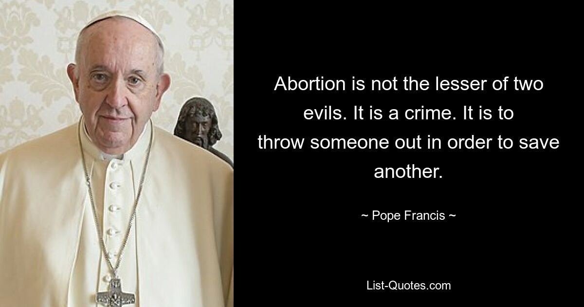 Abortion is not the lesser of two evils. It is a crime. It is to throw someone out in order to save another. — © Pope Francis