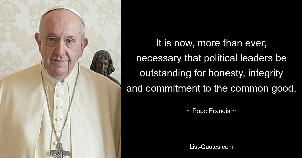 It is now, more than ever, necessary that political leaders be outstanding for honesty, integrity and commitment to the common good. — © Pope Francis