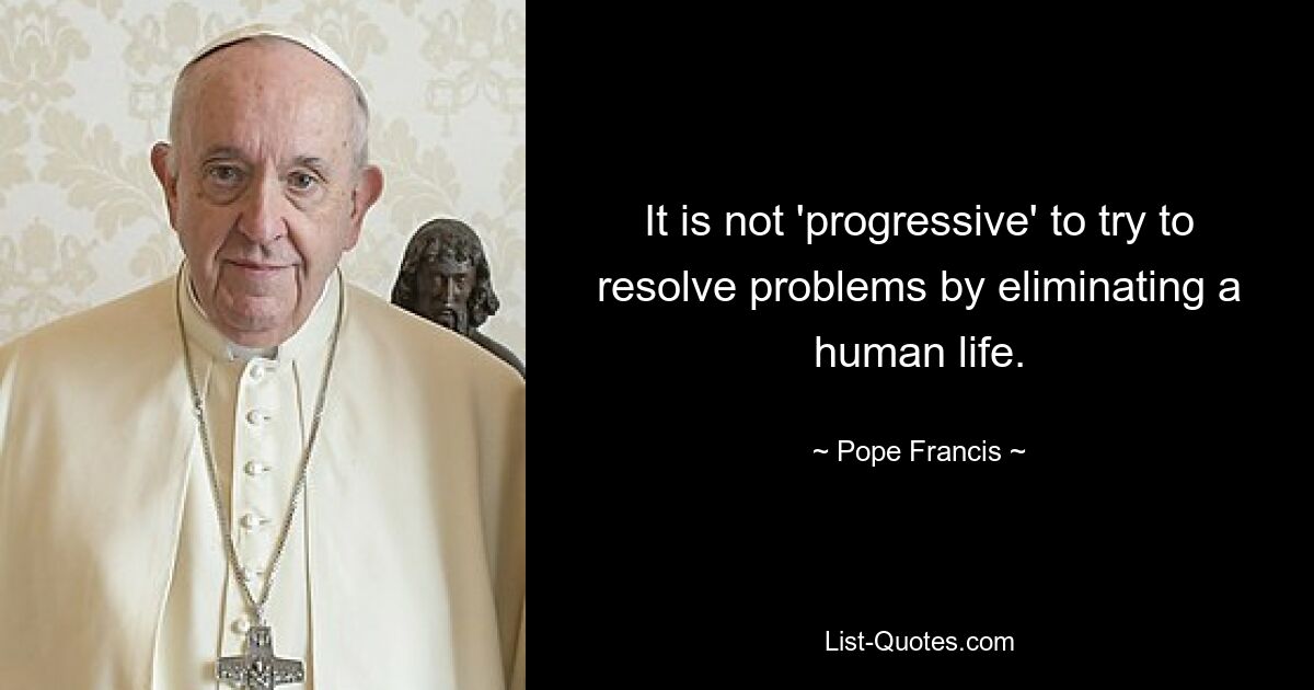 It is not 'progressive' to try to resolve problems by eliminating a human life. — © Pope Francis