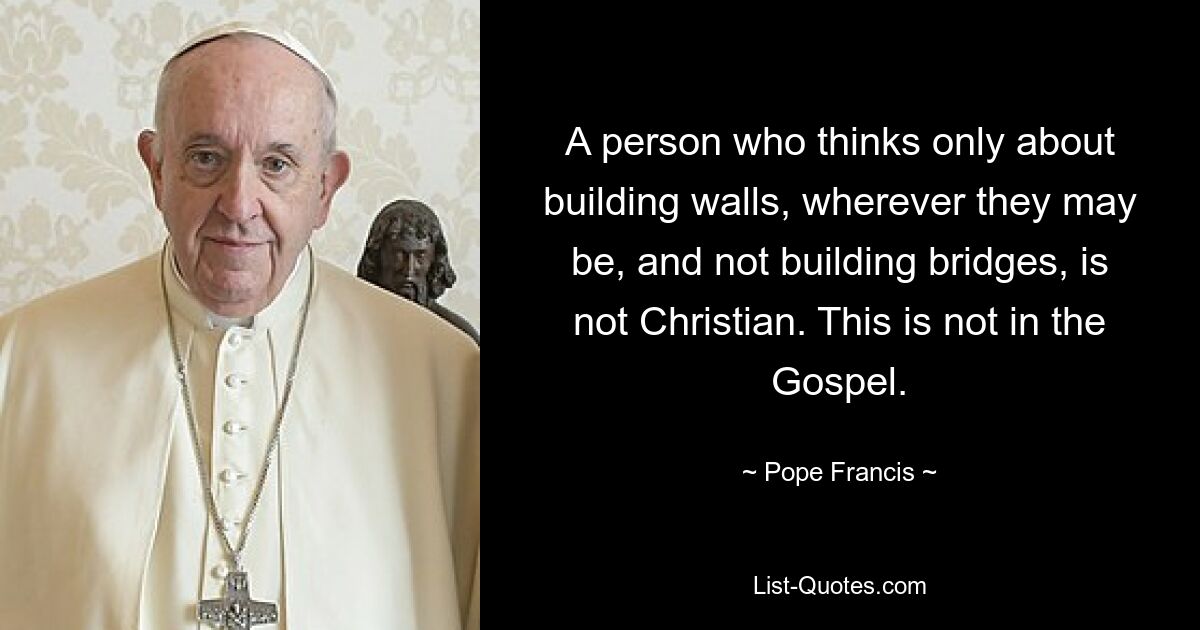 A person who thinks only about building walls, wherever they may be, and not building bridges, is not Christian. This is not in the Gospel. — © Pope Francis