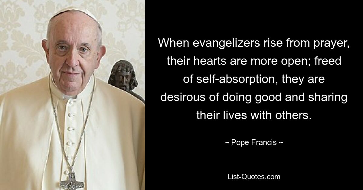 When evangelizers rise from prayer, their hearts are more open; freed of self-absorption, they are desirous of doing good and sharing their lives with others. — © Pope Francis