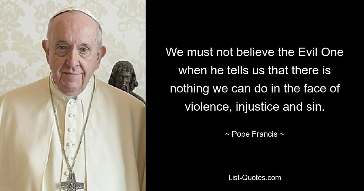 We must not believe the Evil One when he tells us that there is nothing we can do in the face of violence, injustice and sin. — © Pope Francis