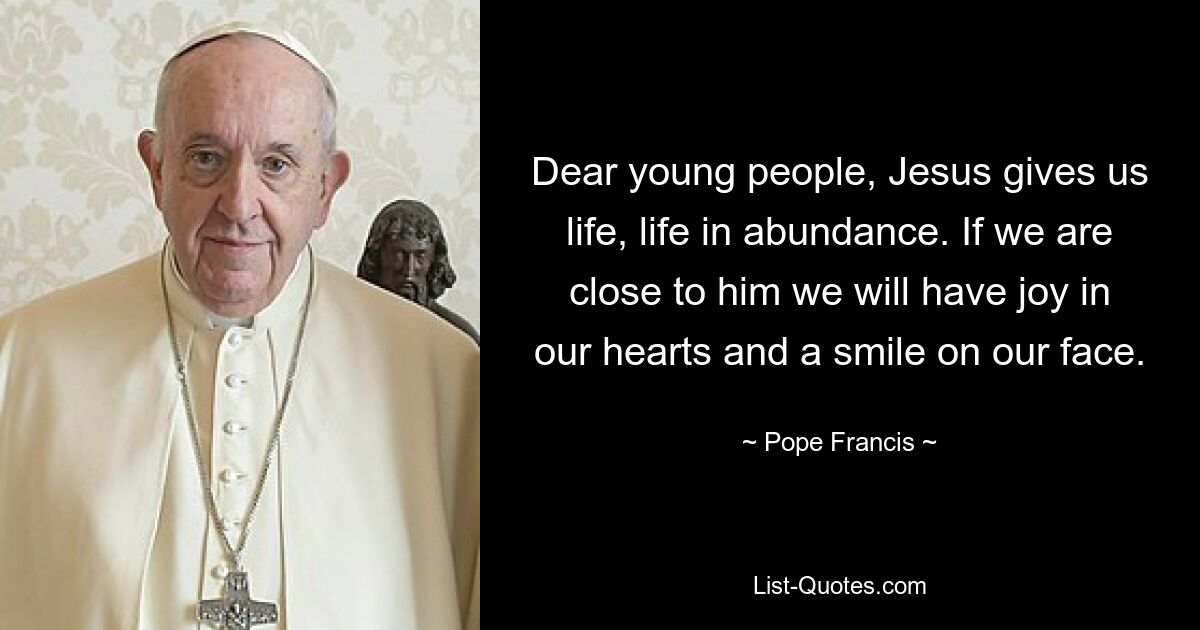 Dear young people, Jesus gives us life, life in abundance. If we are close to him we will have joy in our hearts and a smile on our face. — © Pope Francis