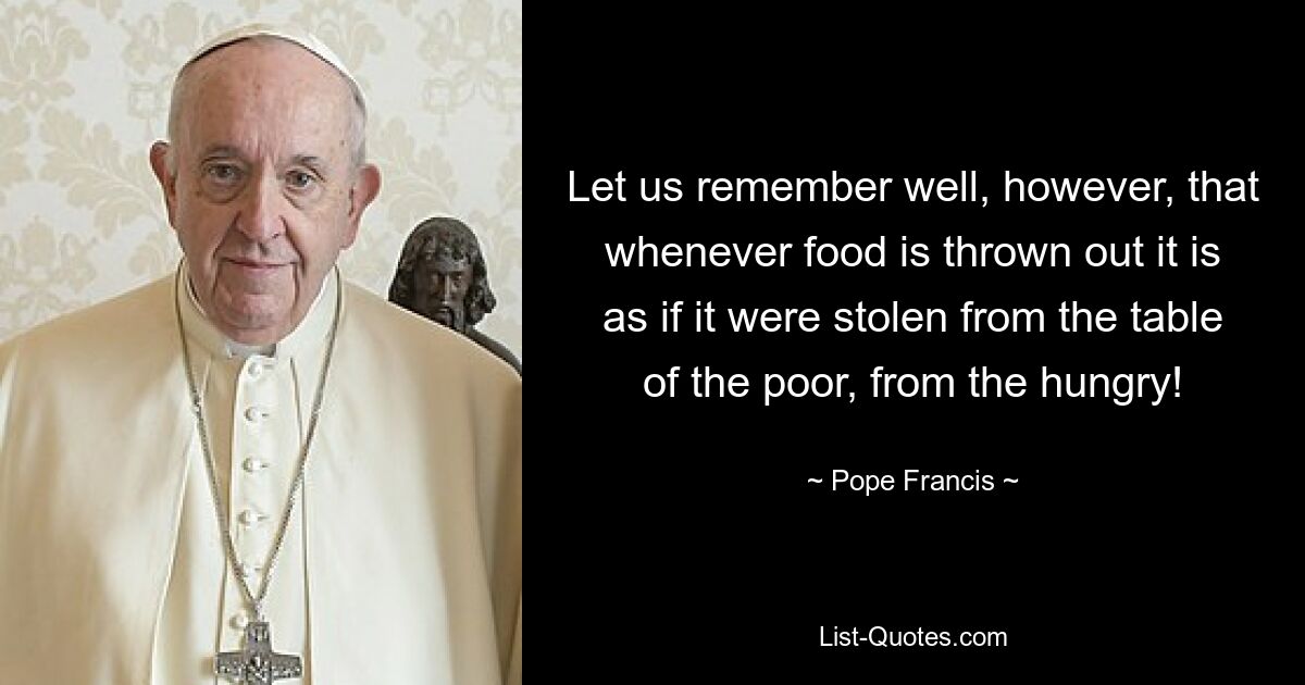 Let us remember well, however, that whenever food is thrown out it is as if it were stolen from the table of the poor, from the hungry! — © Pope Francis