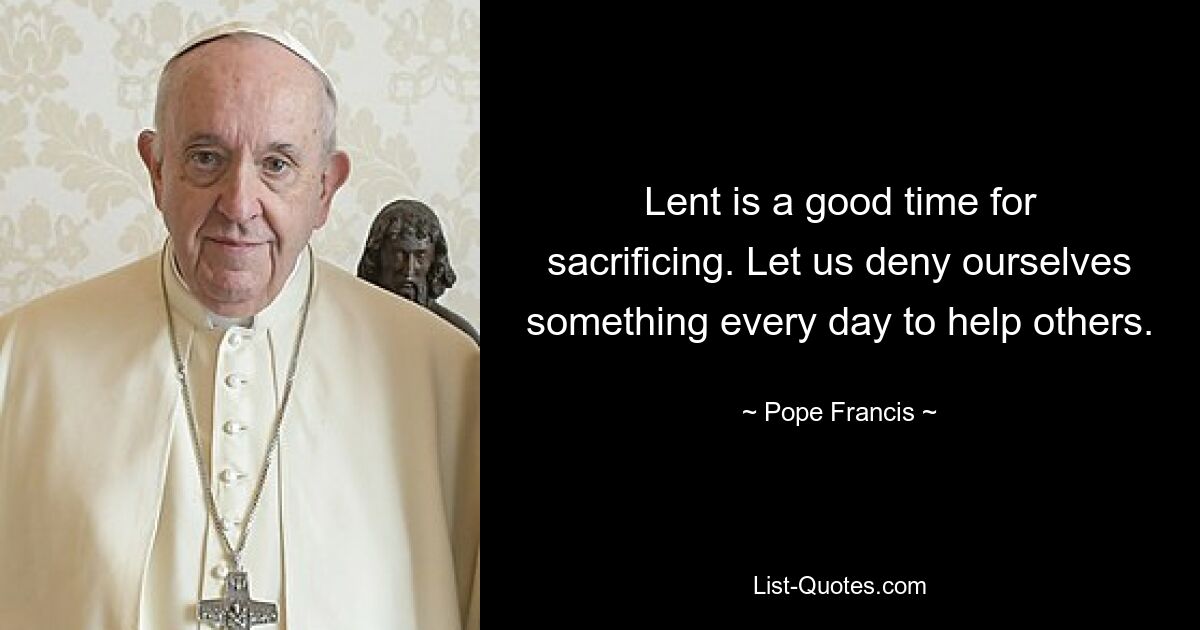 Lent is a good time for sacrificing. Let us deny ourselves something every day to help others. — © Pope Francis