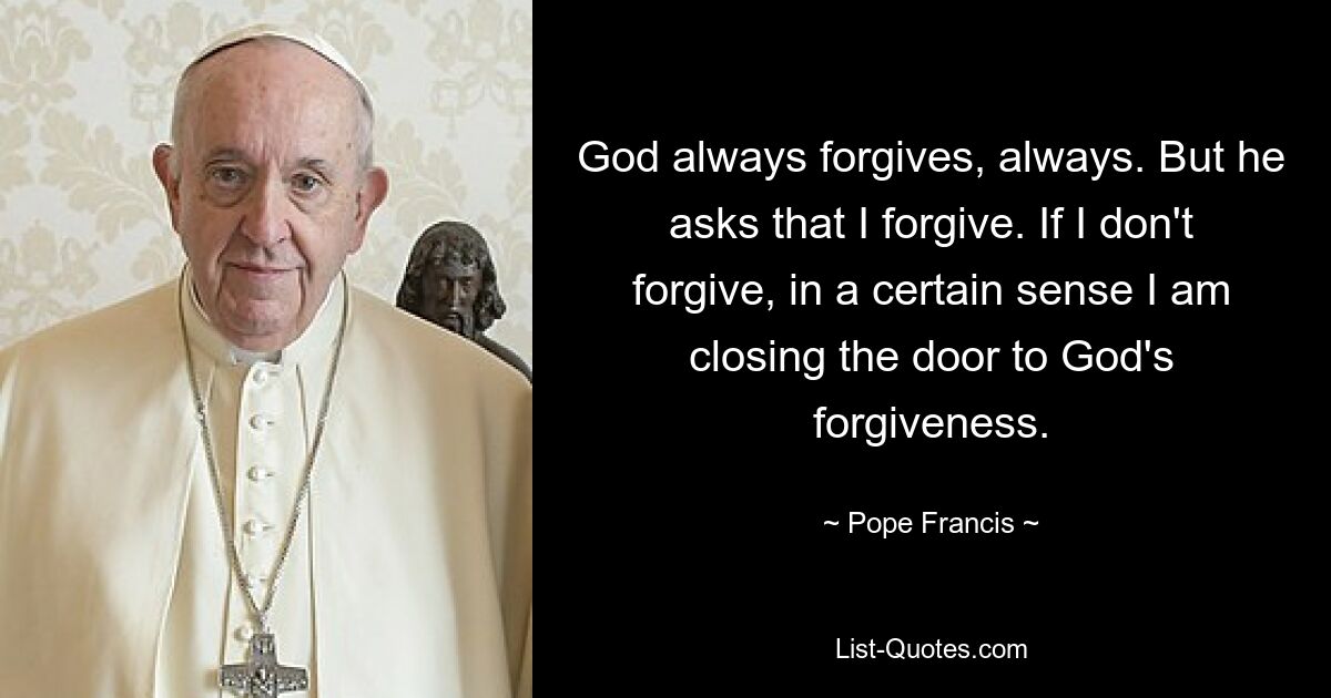 God always forgives, always. But he asks that I forgive. If I don't forgive, in a certain sense I am closing the door to God's forgiveness. — © Pope Francis