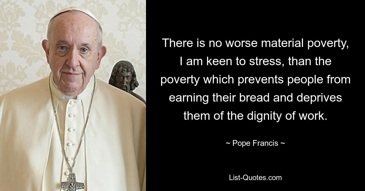 There is no worse material poverty, I am keen to stress, than the poverty which prevents people from earning their bread and deprives them of the dignity of work. — © Pope Francis