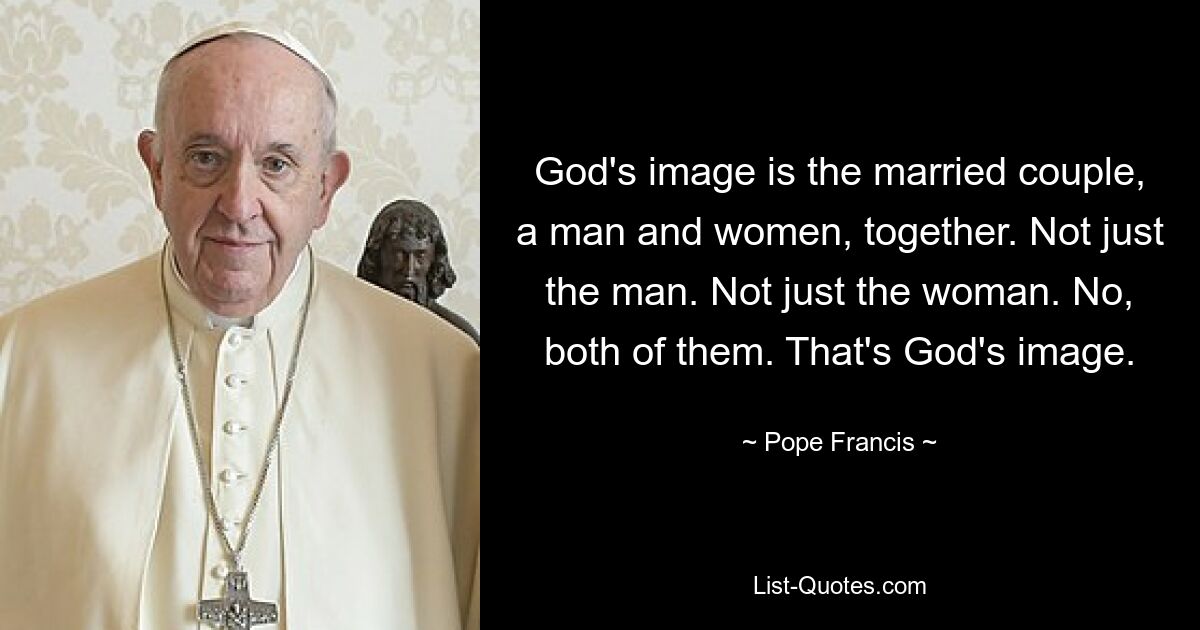 God's image is the married couple, a man and women, together. Not just the man. Not just the woman. No, both of them. That's God's image. — © Pope Francis